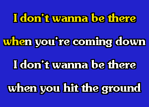I don't wanna be there
when you're coming down
I don't wanna be there

when you hit the ground