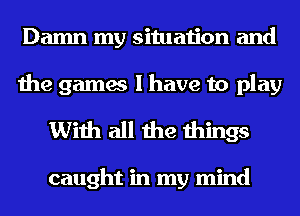 Damn my situation and
the games I have to play

With all the things

caught in my mind