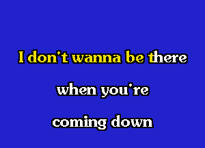 I don't wanna be there

when you're

coming down