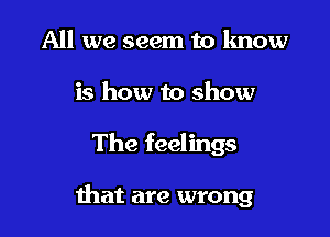 All we seem to know
is how to show

The feelings

that are wrong