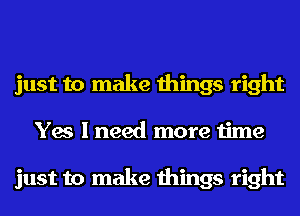 just to make things right
Yes I need more time

just to make things right