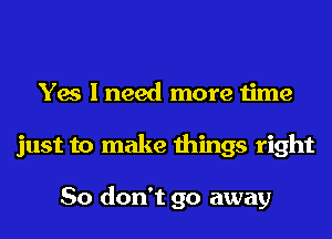 Yes I need more time
just to make things right

So don't go away