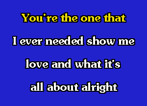 You're the one that
I ever needed show me

love and what it's

all about alright