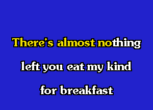There's almost nothing
left you eat my kind

for breakfast