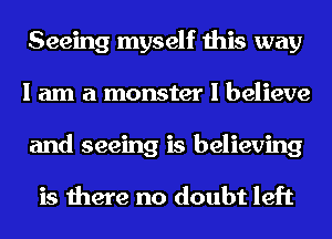 Seeing myself this way
I am a monster I believe
and seeing is believing

is there no doubt left