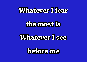 Whatever I fear

the most is
Whatever I see

before me