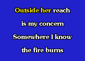 Outside her reach
is my concern

Somewhere I know

the fire bums l