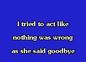 ltried to act like

nothing was wrong

as she said goodbye