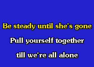 Be steady until she's gone

Pull yourself together
till we're all alone