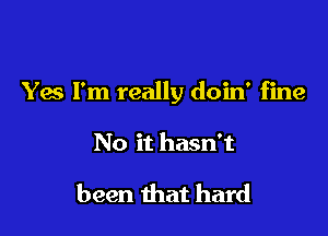 Yes I'm really doin' fine

No it hasn't

been that hard