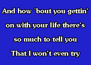 And how bout you gettin'
on with your life there's

so much to tell you

That I won't even try