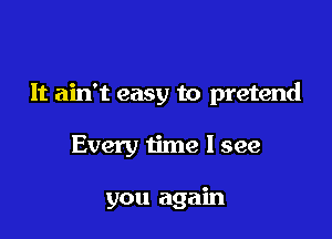 It ain't easy to pretend

Every time I see

you again