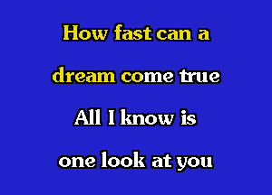 How fast can a
dream come 11119

All I know is

one look at you