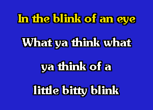 In the blink of an eye
What ya think what
ya think of a
little bitty blink