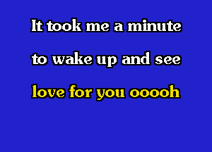 It took me a minute

to wake up and see

love for you ooooh