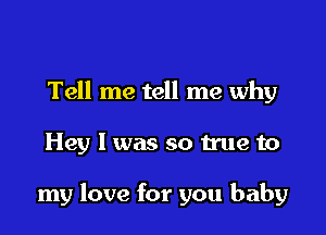 Tell me tell me why

Hey I was so true to

my love for you baby