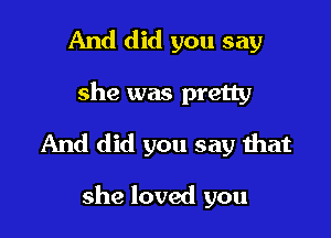 And did you say

she was pretty

And did you say that

she loved you