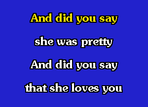 And did you say
she was pretty
And did you say

that she loves you