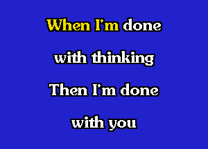 When I'm done
with thinking

Then I'm done

with you