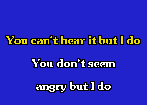 You can't hear it but I do

You don't seem

angry but I do