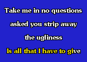 Take me in no questions
asked you strip away
the ugliness

Is all that I have to give