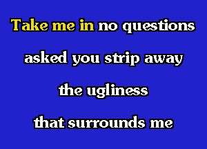 Take me in no questions
asked you strip away
the ugliness

that surrounds me