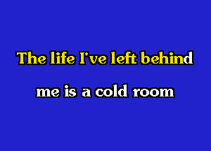 The life I've left behind

me is a cold room