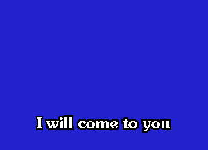 I will come to you