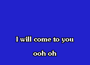I will come to you

ooh oh