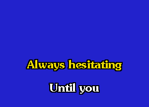 Always hesitating

Until you