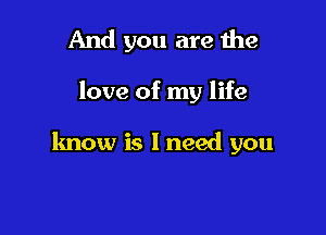 And you are the

love of my life

know is I need you