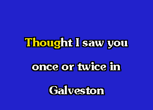 Thought I saw you

once or twice in

Galveston