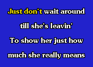 Just don't wait around
till she's leavin'
To show her just how

much she really means