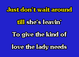 Just don't wait around
till she's leavin'
To give the kind of

love the lady needs