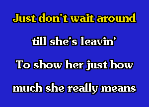 Just don't wait around
till she's leavin'
To show her just how

much she really means