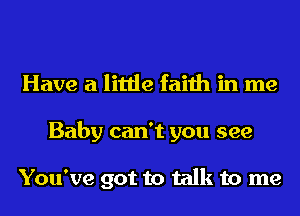 Have a little faith in me
Baby can't you see

You've got to talk to me