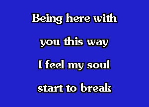Being here with

you this way

I feel my soul

start to break