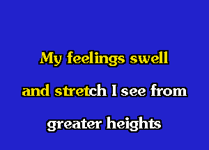My feelings swell

and stretch lsee from

greater heights