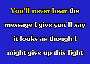 You'll never hear the
message I give you'll say
it looks as though I

might give up this fight