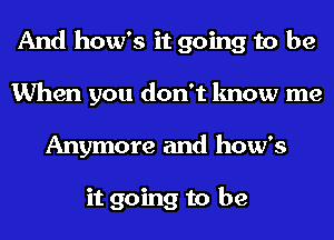 And how's it going to be
When you don't know me
Anymore and how's

it going to be
