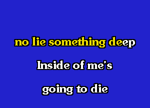 no lie something deep

Inside of me's

going to die