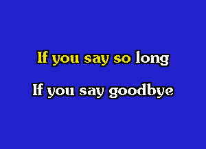 If you say so long

If you say goodbye