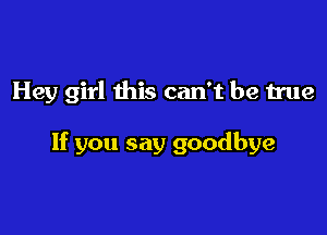 Hey girl this can't be true

If you say goodbye