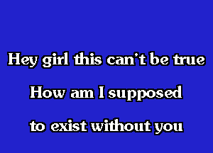 Hey girl this can't be true
How am I supposed

to exist without you