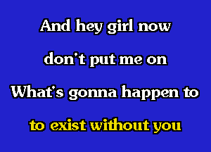 And hey girl now
don't put me on
What's gonna happen to

to exist without you