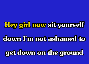 Hey girl now sit yourself
down I'm not ashamed to

get down on the ground