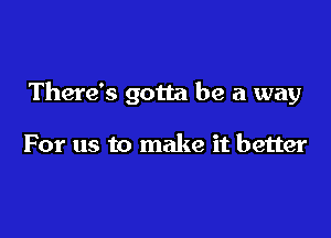 There's gotta be a way

For us to make it better
