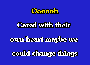 Oooooh
Cared with their
own heart maybe we

could change things