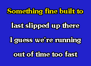 Something fine built to
last slipped up there
I guess we're running

out of time too fast