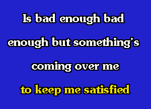 Is bad enough bad
enough but somethings
coming over me

to keep me satisfied